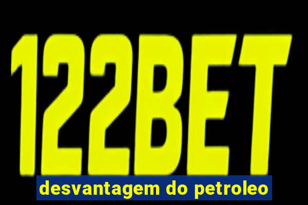 desvantagem do petroleo